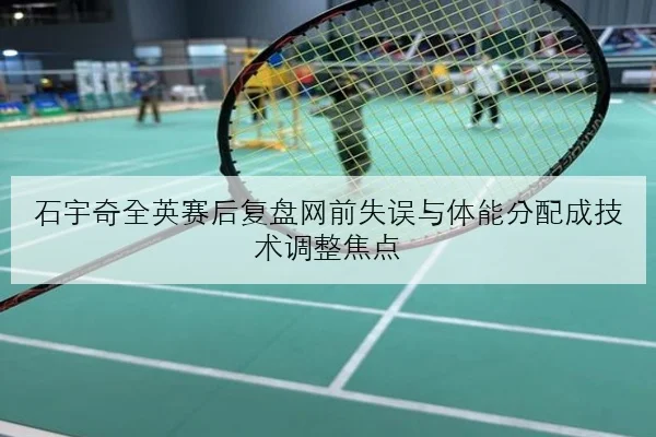 石宇奇全英赛后复盘网前失误与体能分配成技术调整焦点